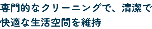 専⾨的なクリーニングで、清潔で快適な⽣活空間を維持